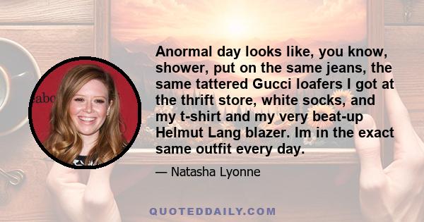 Anormal day looks like, you know, shower, put on the same jeans, the same tattered Gucci loafers I got at the thrift store, white socks, and my t-shirt and my very beat-up Helmut Lang blazer. Im in the exact same outfit 