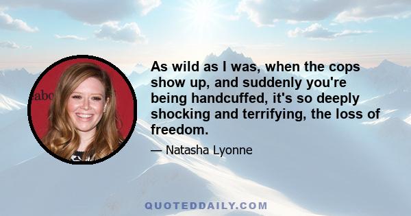 As wild as I was, when the cops show up, and suddenly you're being handcuffed, it's so deeply shocking and terrifying, the loss of freedom.