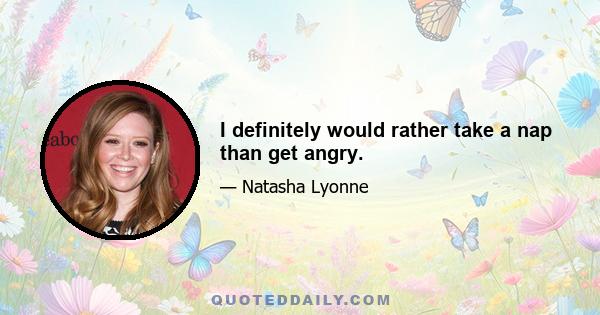 I definitely would rather take a nap than get angry.