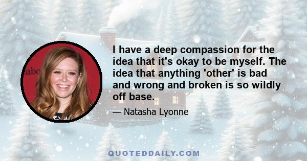 I have a deep compassion for the idea that it's okay to be myself. The idea that anything 'other' is bad and wrong and broken is so wildly off base.