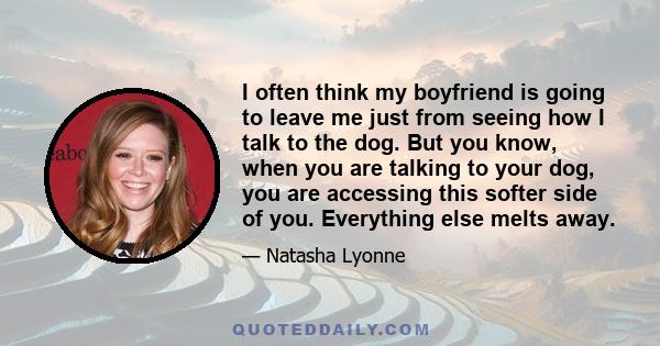 I often think my boyfriend is going to leave me just from seeing how I talk to the dog. But you know, when you are talking to your dog, you are accessing this softer side of you. Everything else melts away.