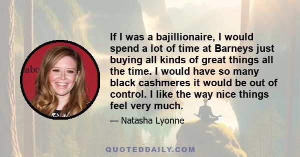 If I was a bajillionaire, I would spend a lot of time at Barneys just buying all kinds of great things all the time. I would have so many black cashmeres it would be out of control. I like the way nice things feel very