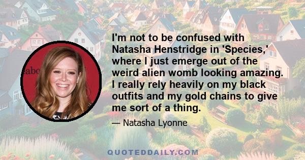 I'm not to be confused with Natasha Henstridge in 'Species,' where I just emerge out of the weird alien womb looking amazing. I really rely heavily on my black outfits and my gold chains to give me sort of a thing.