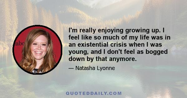 I'm really enjoying growing up. I feel like so much of my life was in an existential crisis when I was young, and I don't feel as bogged down by that anymore.