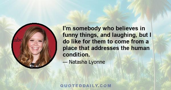 I'm somebody who believes in funny things, and laughing, but I do like for them to come from a place that addresses the human condition.