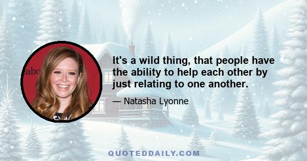 It's a wild thing, that people have the ability to help each other by just relating to one another.