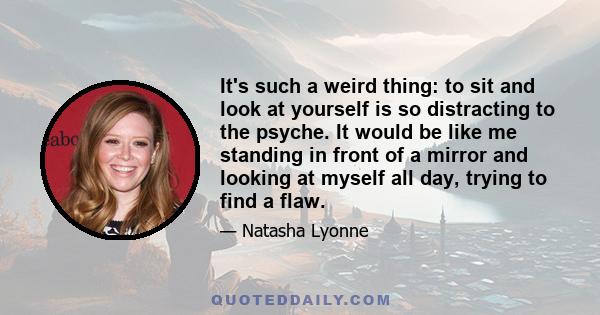 It's such a weird thing: to sit and look at yourself is so distracting to the psyche. It would be like me standing in front of a mirror and looking at myself all day, trying to find a flaw.