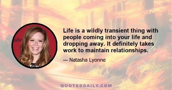 Life is a wildly transient thing with people coming into your life and dropping away. It definitely takes work to maintain relationships.