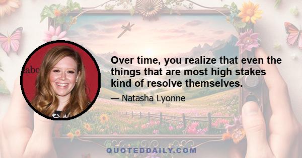 Over time, you realize that even the things that are most high stakes kind of resolve themselves.