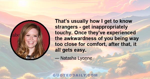 That's usually how I get to know strangers - get inappropriately touchy. Once they've experienced the awkwardness of you being way too close for comfort, after that, it all gets easy.