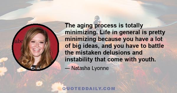 The aging process is totally minimizing. Life in general is pretty minimizing because you have a lot of big ideas, and you have to battle the mistaken delusions and instability that come with youth.