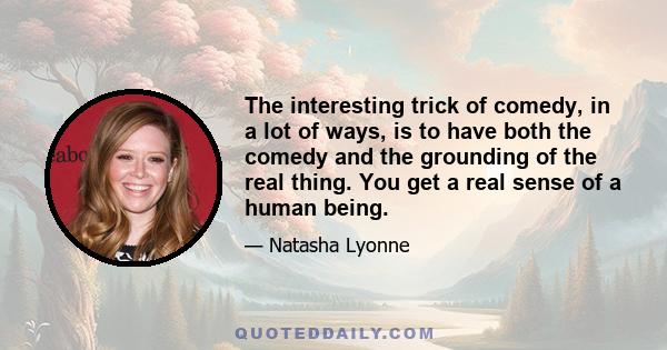 The interesting trick of comedy, in a lot of ways, is to have both the comedy and the grounding of the real thing. You get a real sense of a human being.