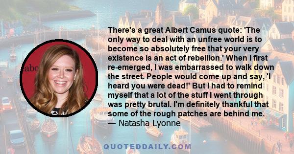 There's a great Albert Camus quote: 'The only way to deal with an unfree world is to become so absolutely free that your very existence is an act of rebellion.' When I first re-emerged, I was embarrassed to walk down