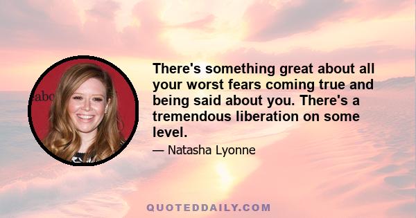 There's something great about all your worst fears coming true and being said about you. There's a tremendous liberation on some level.