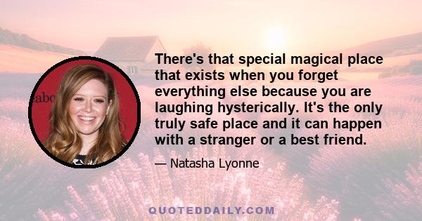 There's that special magical place that exists when you forget everything else because you are laughing hysterically. It's the only truly safe place and it can happen with a stranger or a best friend.