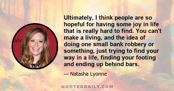 Ultimately, I think people are so hopeful for having some joy in life that is really hard to find. You can't make a living, and the idea of doing one small bank robbery or something, just trying to find your way in a