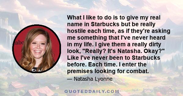 What I like to do is to give my real name in Starbucks but be really hostile each time, as if they're asking me something that I've never heard in my life. I give them a really dirty look, Really? It's Natasha. Okay?