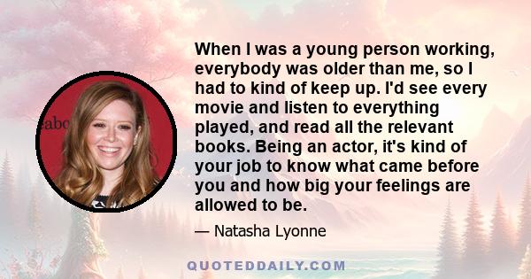 When I was a young person working, everybody was older than me, so I had to kind of keep up. I'd see every movie and listen to everything played, and read all the relevant books. Being an actor, it's kind of your job to 