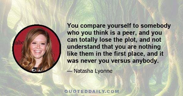 You compare yourself to somebody who you think is a peer, and you can totally lose the plot, and not understand that you are nothing like them in the first place, and it was never you versus anybody.