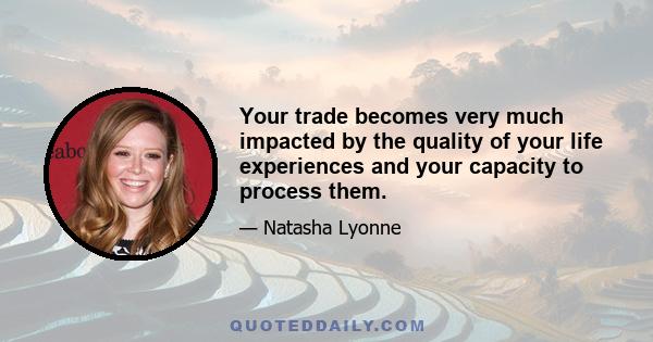 Your trade becomes very much impacted by the quality of your life experiences and your capacity to process them.