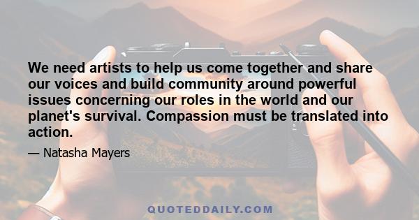 We need artists to help us come together and share our voices and build community around powerful issues concerning our roles in the world and our planet's survival. Compassion must be translated into action.