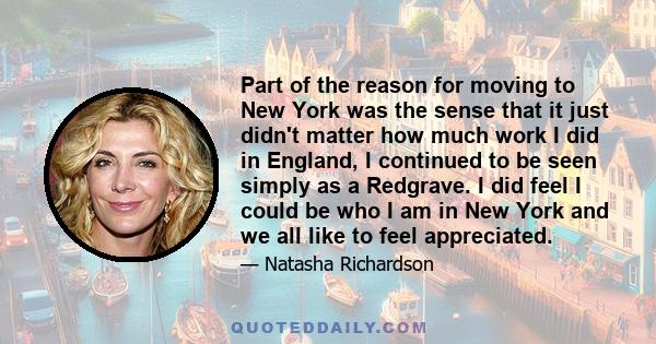 Part of the reason for moving to New York was the sense that it just didn't matter how much work I did in England, I continued to be seen simply as a Redgrave. I did feel I could be who I am in New York and we all like