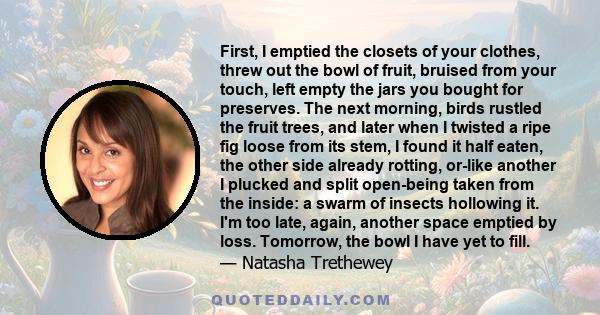 First, I emptied the closets of your clothes, threw out the bowl of fruit, bruised from your touch, left empty the jars you bought for preserves. The next morning, birds rustled the fruit trees, and later when I twisted 