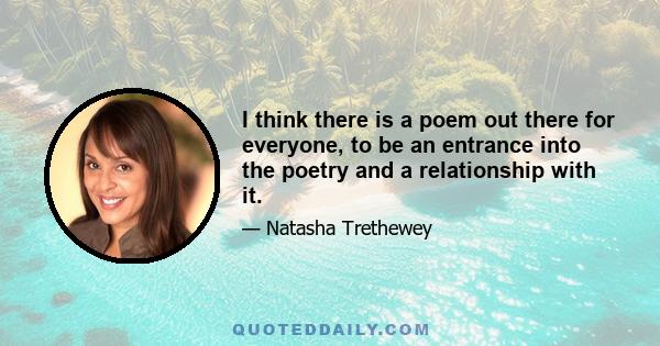 I think there is a poem out there for everyone, to be an entrance into the poetry and a relationship with it.