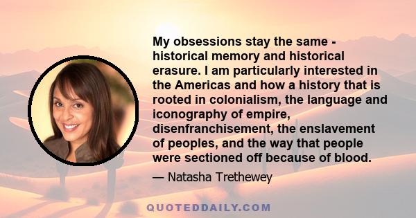 My obsessions stay the same - historical memory and historical erasure. I am particularly interested in the Americas and how a history that is rooted in colonialism, the language and iconography of empire,