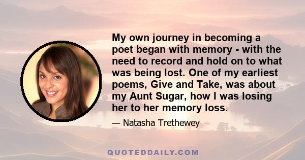 My own journey in becoming a poet began with memory - with the need to record and hold on to what was being lost. One of my earliest poems, Give and Take, was about my Aunt Sugar, how I was losing her to her memory loss.