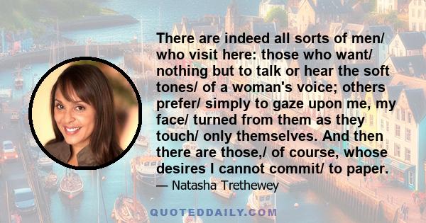 There are indeed all sorts of men/ who visit here: those who want/ nothing but to talk or hear the soft tones/ of a woman's voice; others prefer/ simply to gaze upon me, my face/ turned from them as they touch/ only