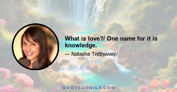 What is love?/ One name for it is knowledge.