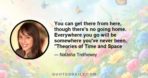 You can get there from here, though there's no going home. Everywhere you go will be somewhere you've never been. Theories of Time and Space