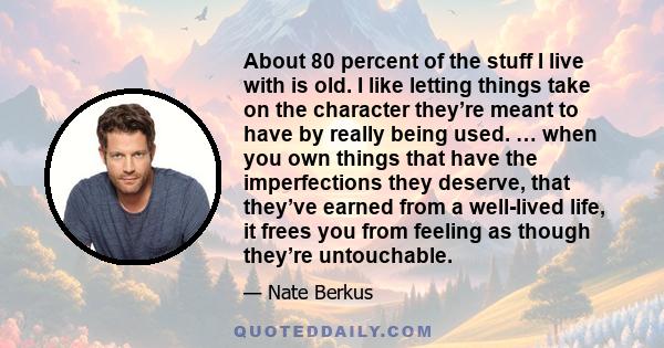 About 80 percent of the stuff I live with is old. I like letting things take on the character they’re meant to have by really being used. … when you own things that have the imperfections they deserve, that they’ve