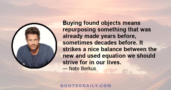 Buying found objects means repurposing something that was already made years before, sometimes decades before. It strikes a nice balance between the new and used equation we should strive for in our lives.