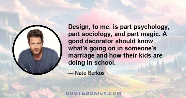 Design, to me, is part psychology, part sociology, and part magic. A good decorator should know what's going on in someone's marriage and how their kids are doing in school.