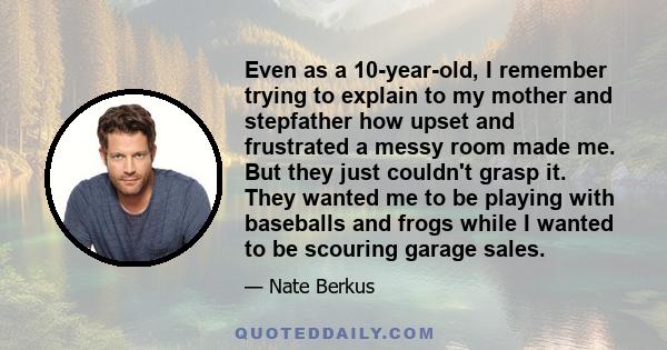 Even as a 10-year-old, I remember trying to explain to my mother and stepfather how upset and frustrated a messy room made me. But they just couldn't grasp it. They wanted me to be playing with baseballs and frogs while 