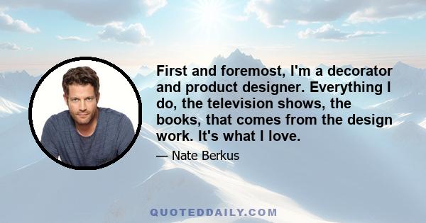 First and foremost, I'm a decorator and product designer. Everything I do, the television shows, the books, that comes from the design work. It's what I love.