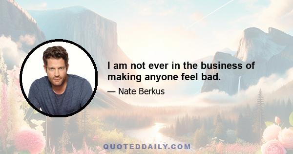 I am not ever in the business of making anyone feel bad.