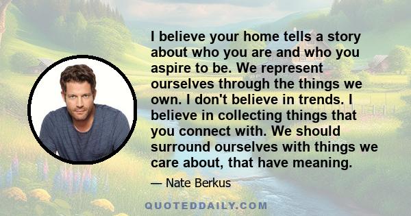 I believe your home tells a story about who you are and who you aspire to be. We represent ourselves through the things we own. I don't believe in trends. I believe in collecting things that you connect with. We should