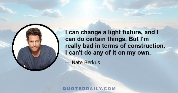 I can change a light fixture, and I can do certain things. But I'm really bad in terms of construction. I can't do any of it on my own.