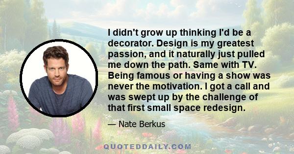 I didn't grow up thinking I'd be a decorator. Design is my greatest passion, and it naturally just pulled me down the path. Same with TV. Being famous or having a show was never the motivation. I got a call and was