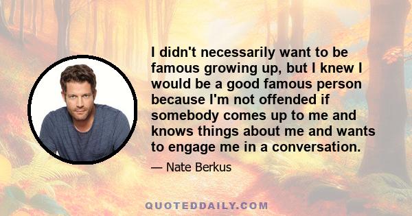 I didn't necessarily want to be famous growing up, but I knew I would be a good famous person because I'm not offended if somebody comes up to me and knows things about me and wants to engage me in a conversation.