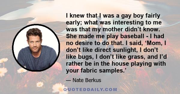 I knew that I was a gay boy fairly early; what was interesting to me was that my mother didn’t know. She made me play baseball - I had no desire to do that. I said, ‘Mom, I don’t like direct sunlight, I don’t like bugs, 