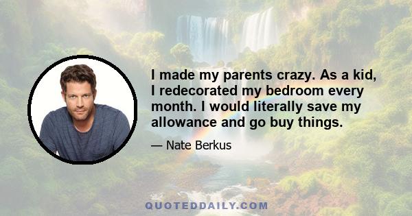 I made my parents crazy. As a kid, I redecorated my bedroom every month. I would literally save my allowance and go buy things.