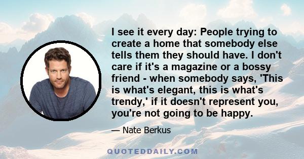 I see it every day: People trying to create a home that somebody else tells them they should have. I don't care if it's a magazine or a bossy friend - when somebody says, 'This is what's elegant, this is what's trendy,' 