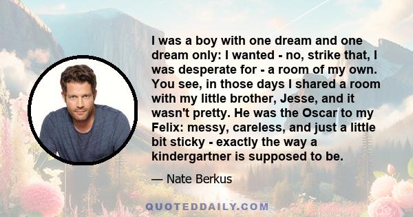 I was a boy with one dream and one dream only: I wanted - no, strike that, I was desperate for - a room of my own. You see, in those days I shared a room with my little brother, Jesse, and it wasn't pretty. He was the