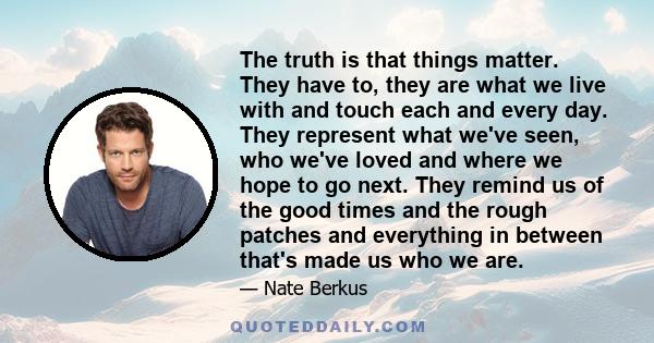 The truth is that things matter. They have to, they are what we live with and touch each and every day. They represent what we've seen, who we've loved and where we hope to go next. They remind us of the good times and