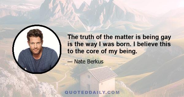 The truth of the matter is being gay is the way I was born. I believe this to the core of my being.