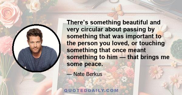 There’s something beautiful and very circular about passing by something that was important to the person you loved, or touching something that once meant something to him — that brings me some peace.